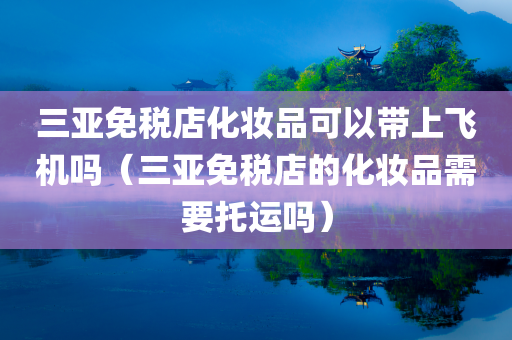 三亚免税店化妆品可以带上飞机吗（三亚免税店的化妆品需要托运吗）