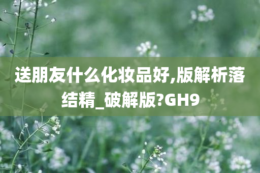 送朋友什么化妆品好,版解析落结精_破解版?GH9