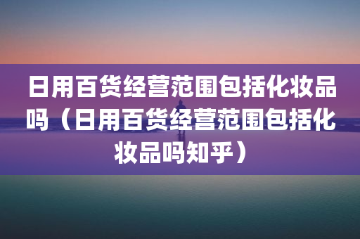 日用百货经营范围包括化妆品吗（日用百货经营范围包括化妆品吗知乎）