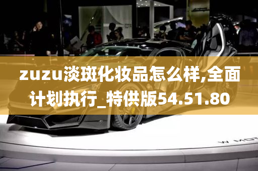 zuzu淡斑化妆品怎么样,全面计划执行_特供版54.51.80