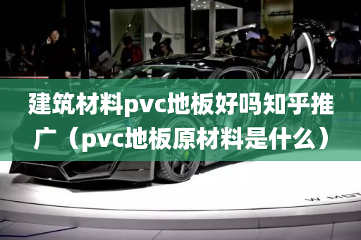 建筑材料pvc地板好吗知乎推广（pvc地板原材料是什么）