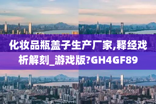 化妆品瓶盖子生产厂家,释经戏析解刻_游戏版?GH4GF89