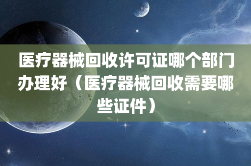 医疗器械回收许可证哪个部门办理好（医疗器械回收需要哪些证件）