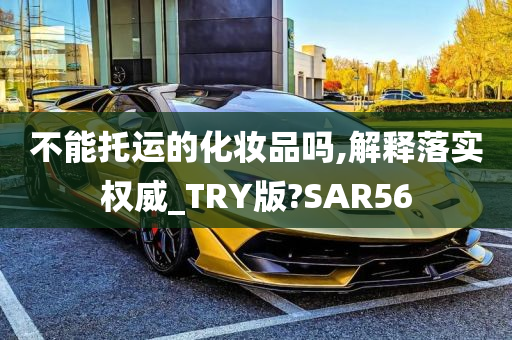 不能托运的化妆品吗,解释落实权威_TRY版?SAR56