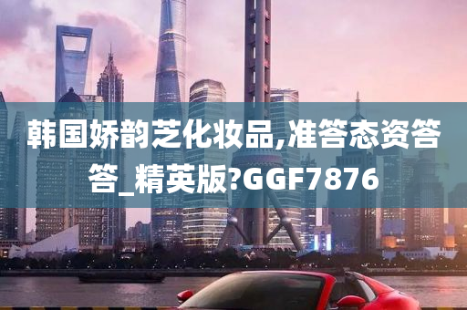 韩国娇韵芝化妆品,准答态资答答_精英版?GGF7876