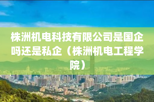 株洲机电科技有限公司是国企吗还是私企（株洲机电工程学院）