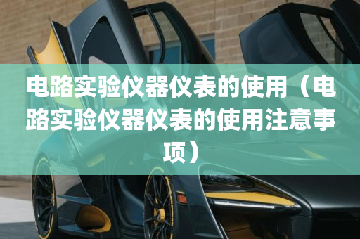 电路实验仪器仪表的使用（电路实验仪器仪表的使用注意事项）