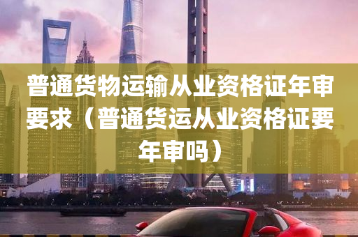 普通货物运输从业资格证年审要求（普通货运从业资格证要年审吗）