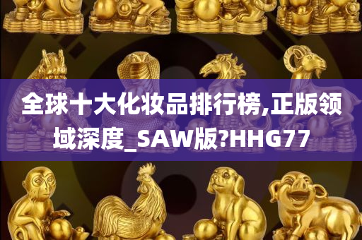 全球十大化妆品排行榜,正版领域深度_SAW版?HHG77