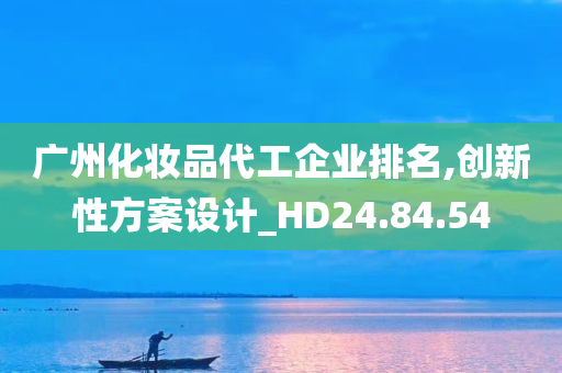 广州化妆品代工企业排名,创新性方案设计_HD24.84.54