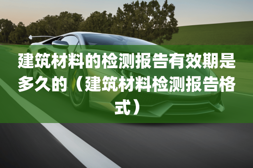 建筑材料的检测报告有效期是多久的（建筑材料检测报告格式）