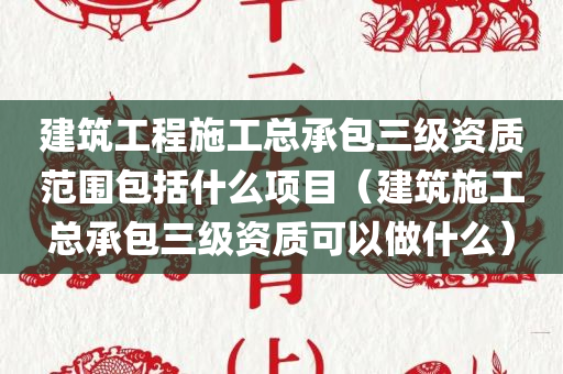 建筑工程施工总承包三级资质范围包括什么项目（建筑施工总承包三级资质可以做什么）