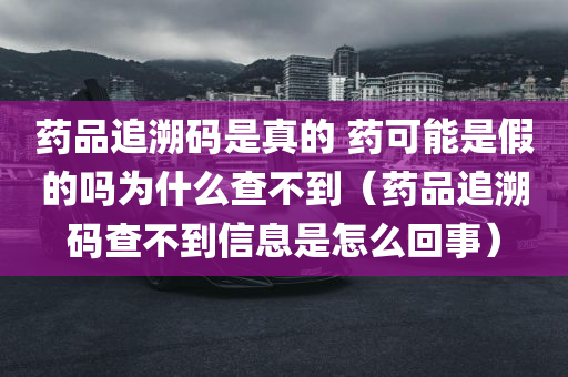 药品追溯码是真的 药可能是假的吗为什么查不到（药品追溯码查不到信息是怎么回事）