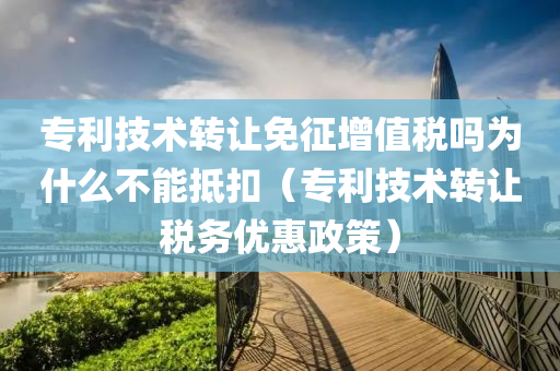 专利技术转让免征增值税吗为什么不能抵扣（专利技术转让税务优惠政策）