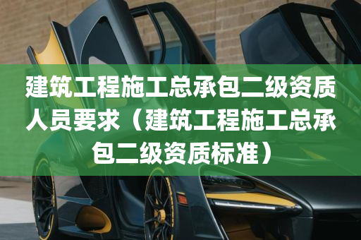 建筑工程施工总承包二级资质人员要求（建筑工程施工总承包二级资质标准）