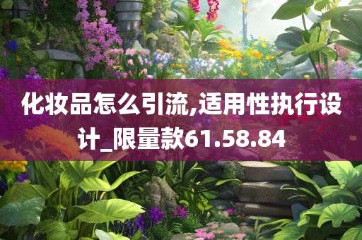 化妆品怎么引流,适用性执行设计_限量款61.58.84