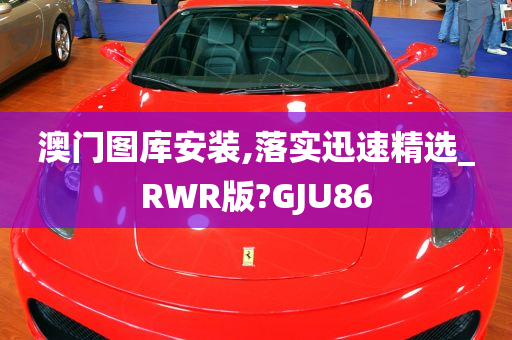 澳门图库安装,落实迅速精选_RWR版?GJU86