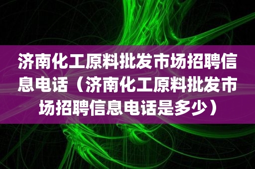 济南化工原料批发市场招聘信息电话（济南化工原料批发市场招聘信息电话是多少）