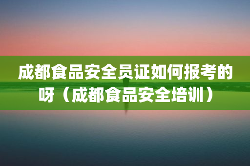 成都食品安全员证如何报考的呀（成都食品安全培训）