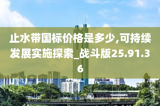 止水带国标价格是多少,可持续发展实施探索_战斗版25.91.36