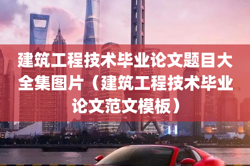 建筑工程技术毕业论文题目大全集图片（建筑工程技术毕业论文范文模板）