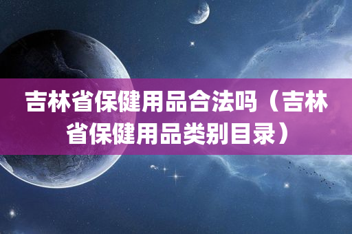 吉林省保健用品合法吗（吉林省保健用品类别目录）