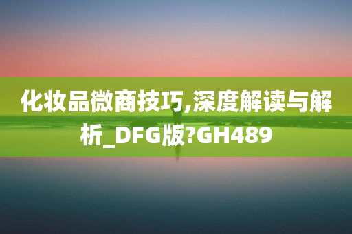 化妆品微商技巧,深度解读与解析_DFG版?GH489