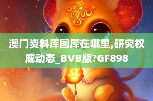 澳门资料库图库在哪里,研究权威动态_BVB版?GF898