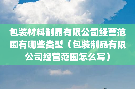 包装材料制品有限公司经营范围有哪些类型（包装制品有限公司经营范围怎么写）