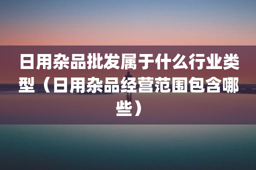 日用杂品批发属于什么行业类型（日用杂品经营范围包含哪些）