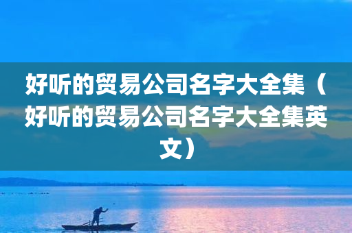 好听的贸易公司名字大全集（好听的贸易公司名字大全集英文）