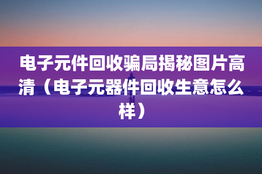 电子元件回收骗局揭秘图片高清（电子元器件回收生意怎么样）