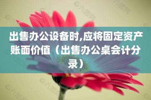 出售办公设备时,应将固定资产账面价值（出售办公桌会计分录）