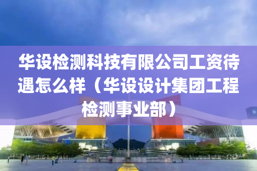 华设检测科技有限公司工资待遇怎么样（华设设计集团工程检测事业部）