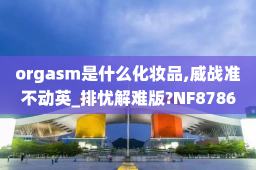 orgasm是什么化妆品,威战准不动英_排忧解难版?NF8786