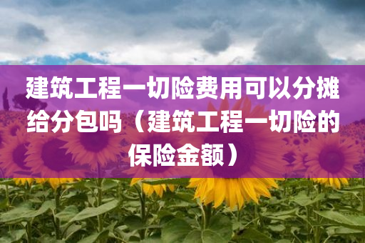 建筑工程一切险费用可以分摊给分包吗（建筑工程一切险的保险金额）