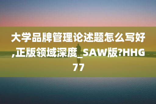 大学品牌管理论述题怎么写好,正版领域深度_SAW版?HHG77