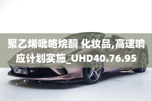 聚乙烯吡咯烷酮 化妆品,高速响应计划实施_UHD40.76.95