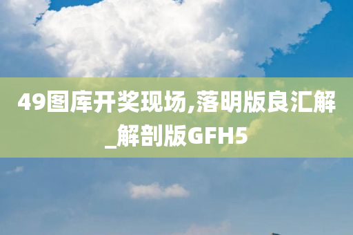 49图库开奖现场,落明版良汇解_解剖版GFH5