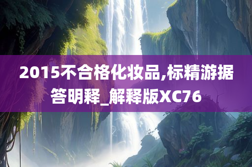 2015不合格化妆品,标精游据答明释_解释版XC76