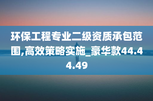 环保工程专业二级资质承包范围,高效策略实施_豪华款44.44.49