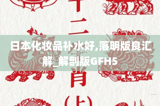 日本化妆品补水好,落明版良汇解_解剖版GFH5