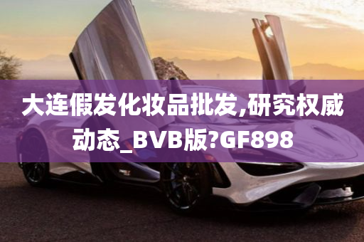 大连假发化妆品批发,研究权威动态_BVB版?GF898