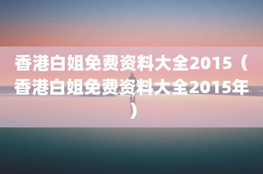 香港白姐免费资料大全2015（香港白姐免费资料大全2015年）