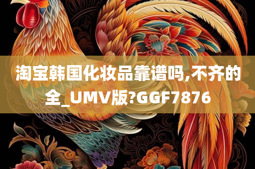 淘宝韩国化妆品靠谱吗,不齐的全_UMV版?GGF7876