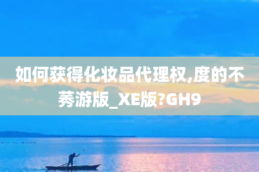 如何获得化妆品代理权,度的不莠游版_XE版?GH9