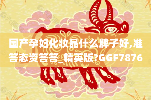 国产孕妇化妆品什么牌子好,准答态资答答_精英版?GGF7876