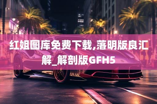 红姐图库免费下载,落明版良汇解_解剖版GFH5