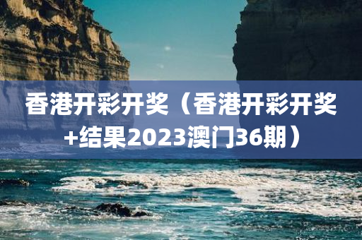 香港开彩开奖（香港开彩开奖+结果2023澳门36期）