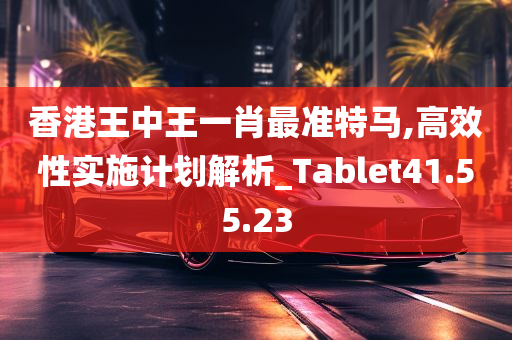 香港王中王一肖最准特马,高效性实施计划解析_Tablet41.55.23